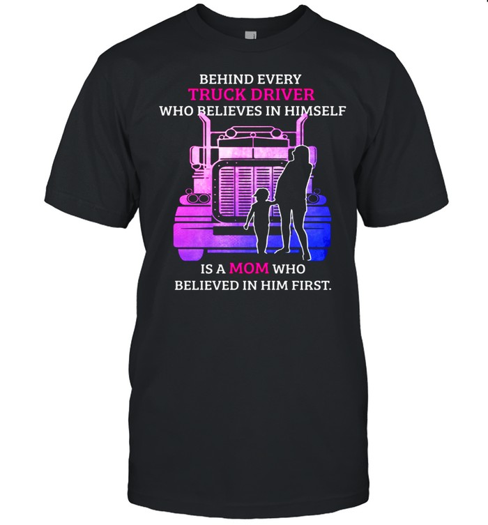 Behind Every TRuck Driver Who Believes In Himself Is A Mom Who Believed In Him First shirt
