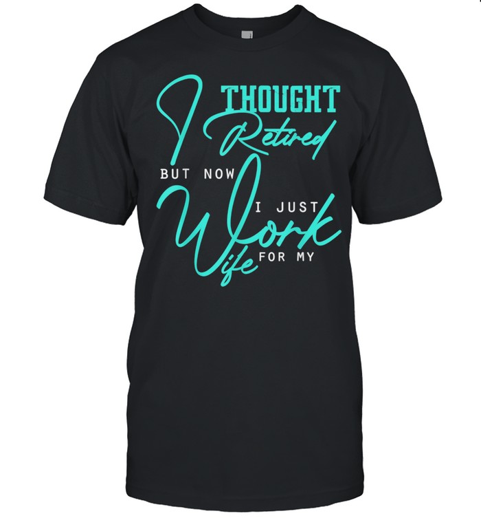 I Thought I Retired But Now I Just Work For My Wife shirt