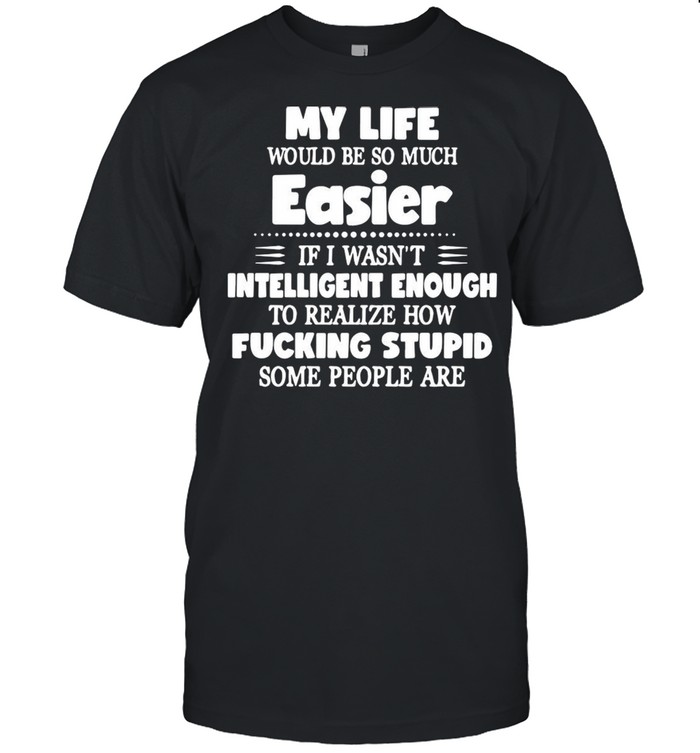 My Life Would Be So Much Easier If I Wasn’t Intelligent Enough To Realize How Fucking Stupid Some People Are T-shirt
