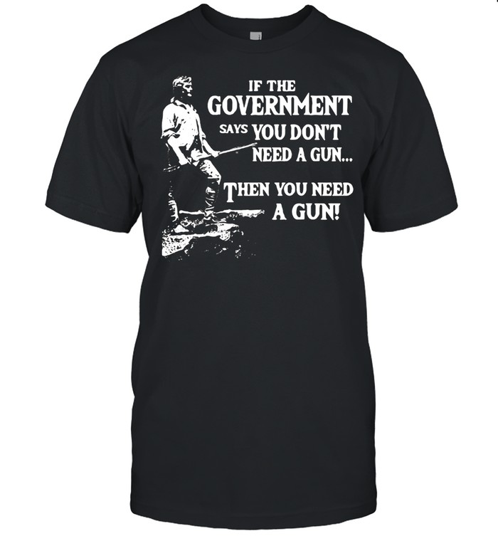 If The Government Says You Don’t Need A Gun Then You Need A Gun T-shirt