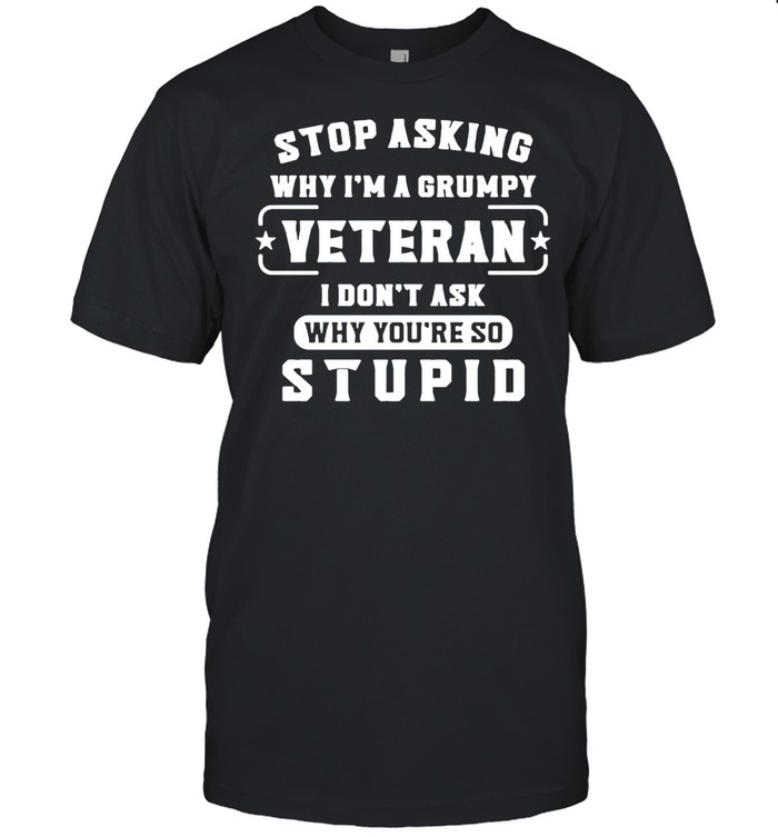 Stop Asking Why I’m A Grumpy Veteran I Don’t Ask Why You’re So Stupid Shirt