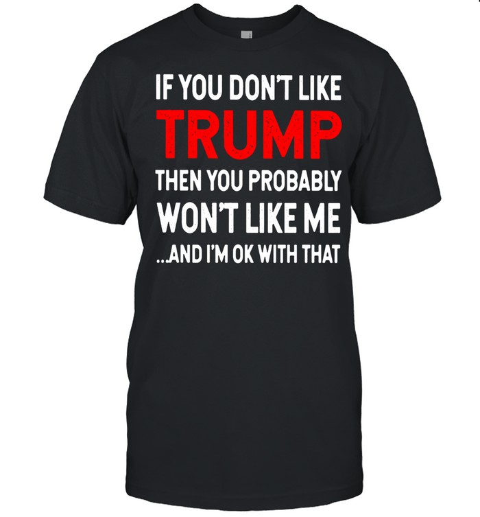 If You Don't Like Trump Then You Probably Won't Like Me And I'm Ok With That Shirt