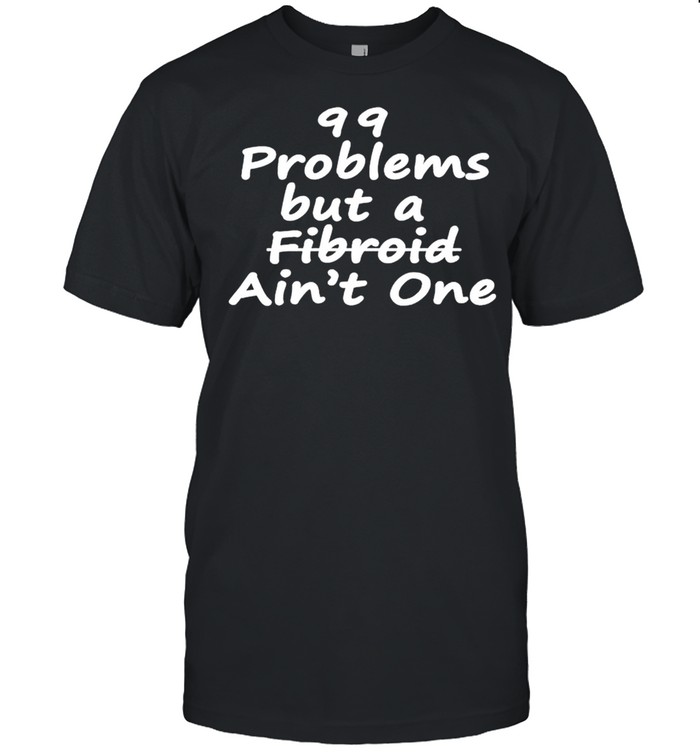 99 problems but a fibroid aint one shirt
