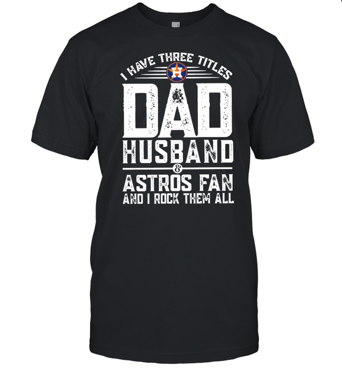 I have three titles dad husband and astros fan and I rock them all shirt