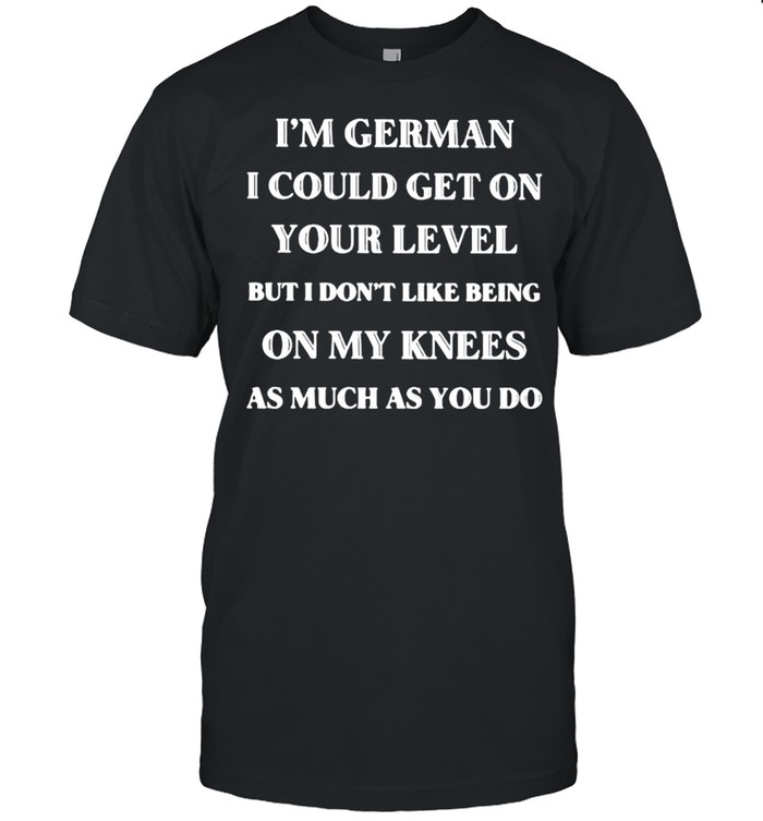 I’m German I Could Get On Your Level But I Don’t Like Being On my Knees As much As You do Shirt