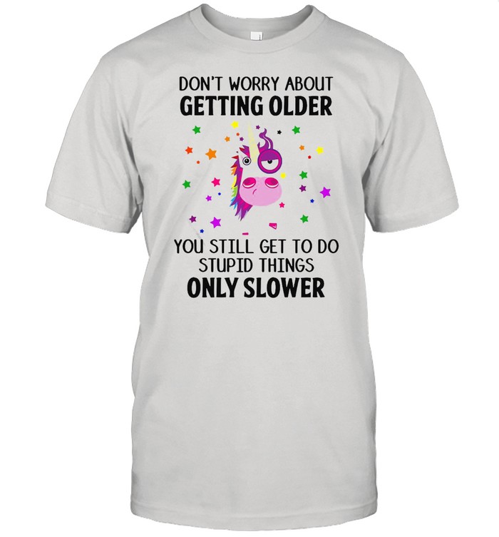 Unicorns Don’t Worry About Getting Older You Still Get To Do Stupid Things Only Slower T-shirt