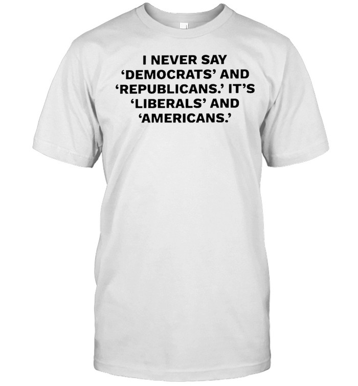 I never say Democrats and Republicans it’s liberals and Americans shirt