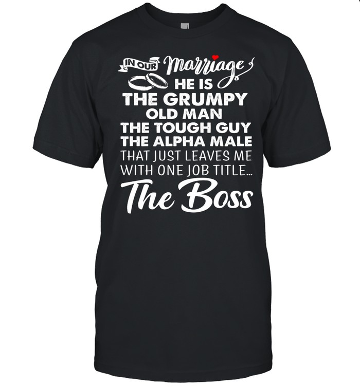 In Our Marriage He Is The Grumpy Old Man The Tough Guy The Alpha Male That Just Leaves Me With One Job Title The Boss shirt