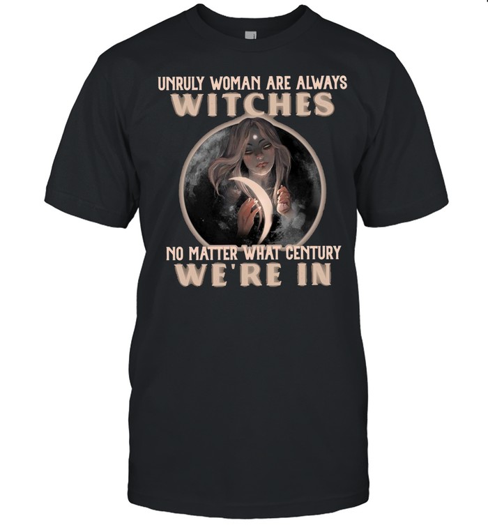 Unruly Woman Are Always Witches No matter What Century Were In Witch T-shirt