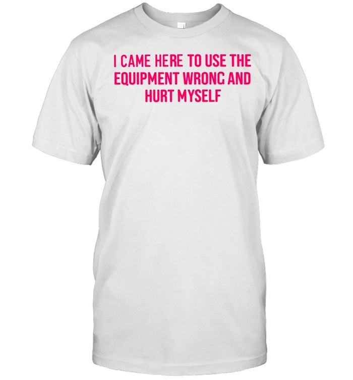 i came here to use the equipment wrong and hurt myself saggiesplinters I came here to use the equipment wrong and hurt myself shirt