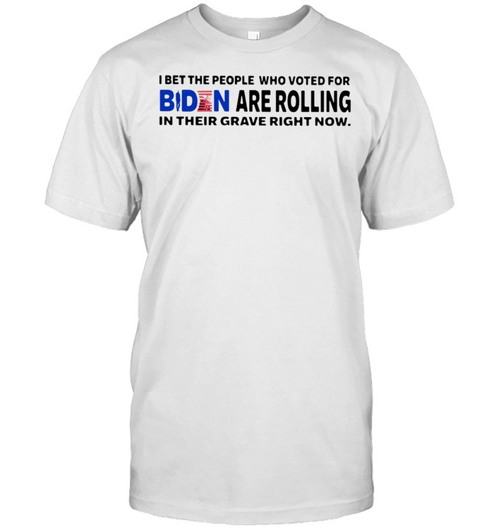 I Bet The People Who Voted For Biden Are Rolling In Their Grave Right Now T-shirt