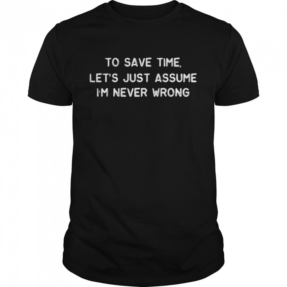To Save Time Let’s Just Assume I’m Never Wrong shirt