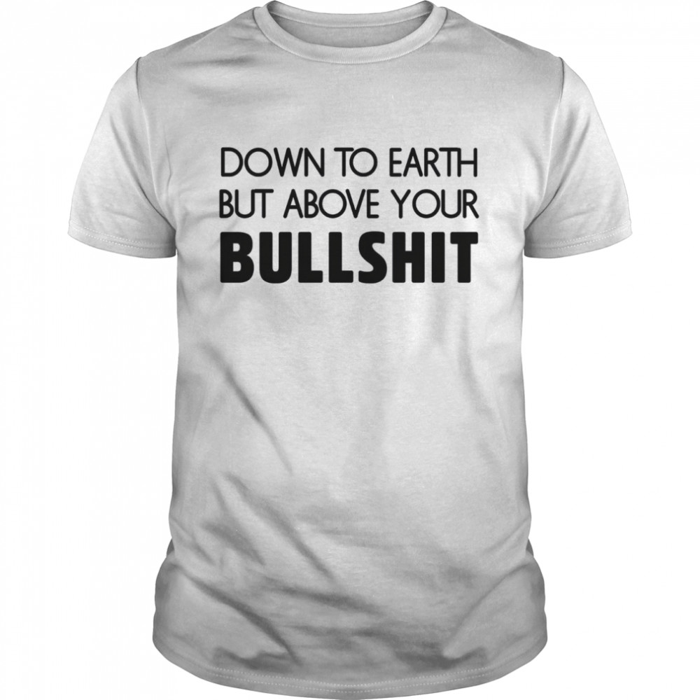 Down to earth but above your bullshit shirt