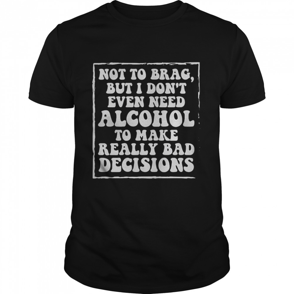 Not to brag but I don’t even need alcohol to make really bad decisions shirt