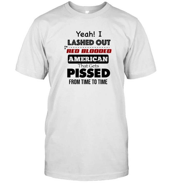 Yeah I Lashed Out Im A Red Blooded American That Gets Pissed From Time To Time Shirt