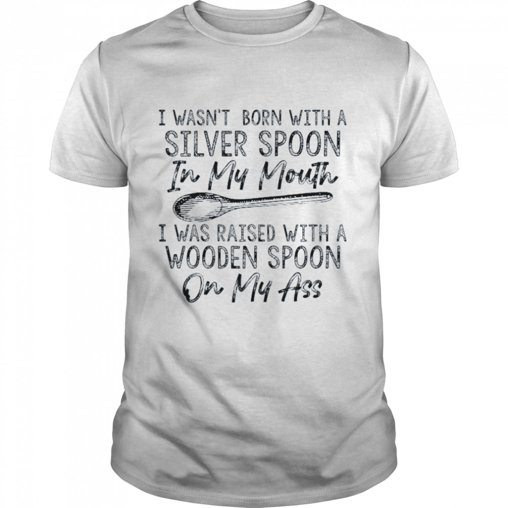 I wasn’t born with a silver spoon in my mouth I was raised with a wooden spoon on my ass shirt
