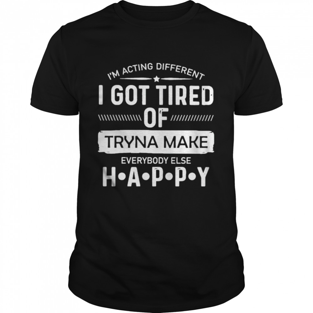 i’m acting different I got tired of tryna make everybody else happy shirt