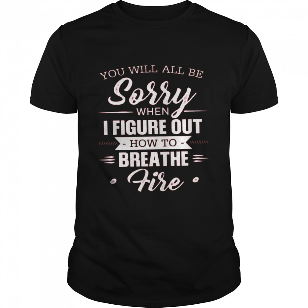 You Will All Be Sorry When I Figure Out How To Breathe Fire Shirt