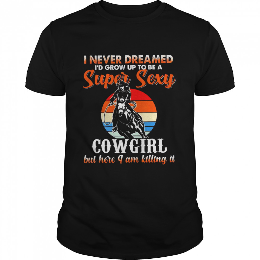 I never dreamed i’d grow up to be a super sexy cowgirl but here i am killing it shirt