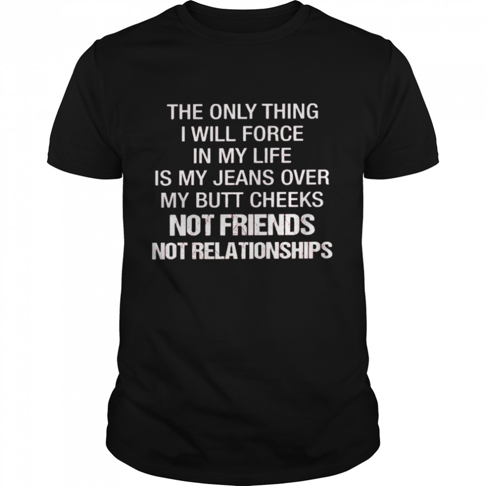 The only thing i will force in my life is my jeans over my butt cheeks not friends not relationships shirt