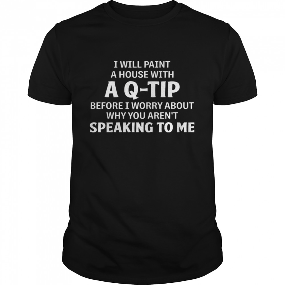 I Will Paint A House With A Q Tip Before I Worry About Why You Aren’t Speaking To Me Shirt