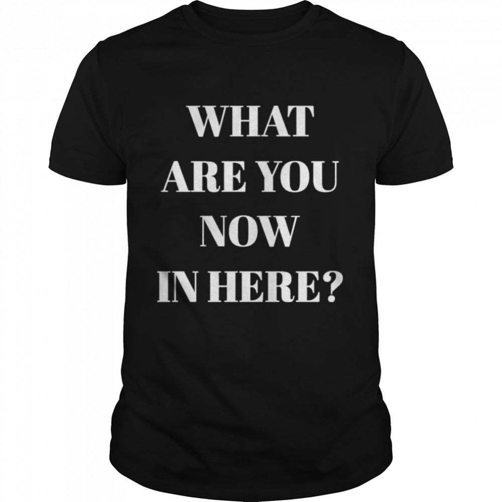 What Are You Now In Here shirt