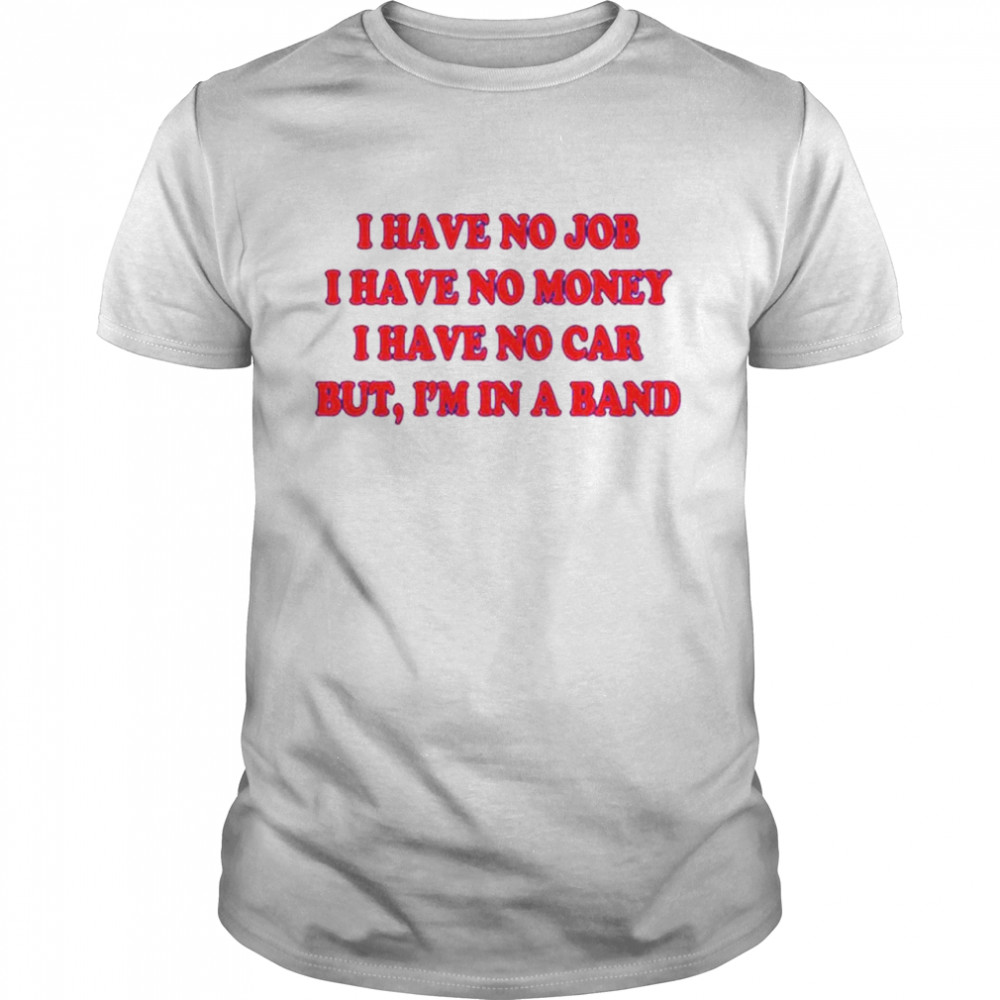 I have no job I have no money I have no car but I’m in a band shirt