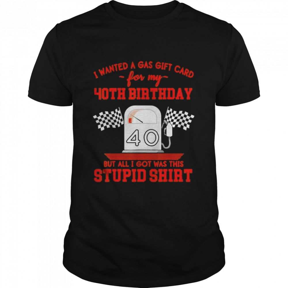 I wanted a gas gift card for my 40th birthday but all I got was this stupid shirt