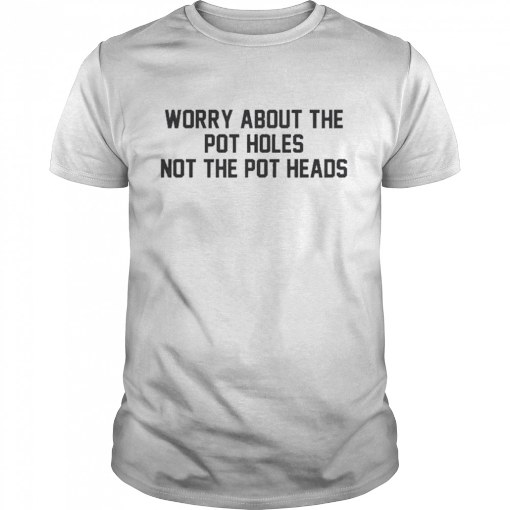 Worry about the pot holes not the pot heads shirt