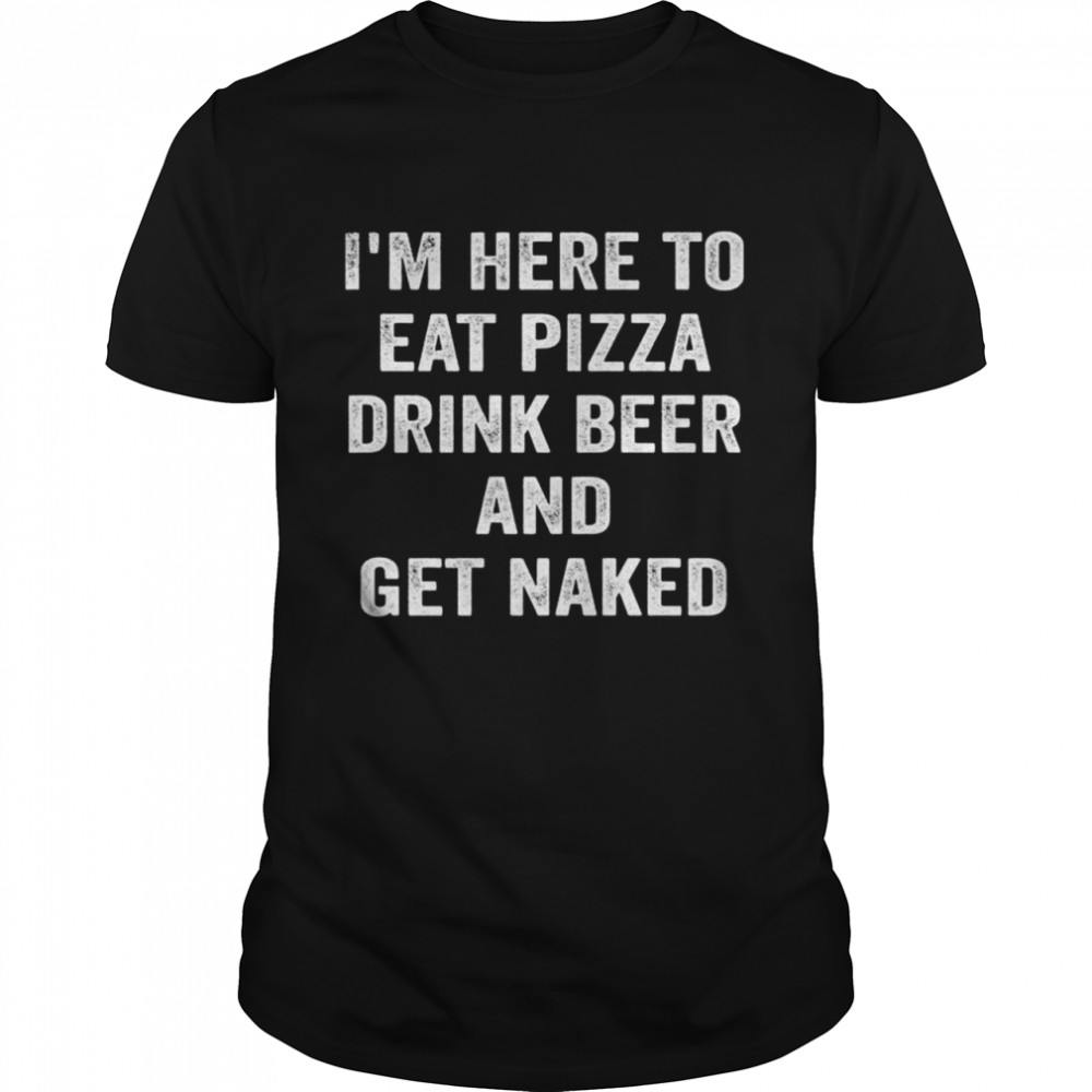 I’m Here to Eat Pizza Drink Beer and Get Naked Shirt
