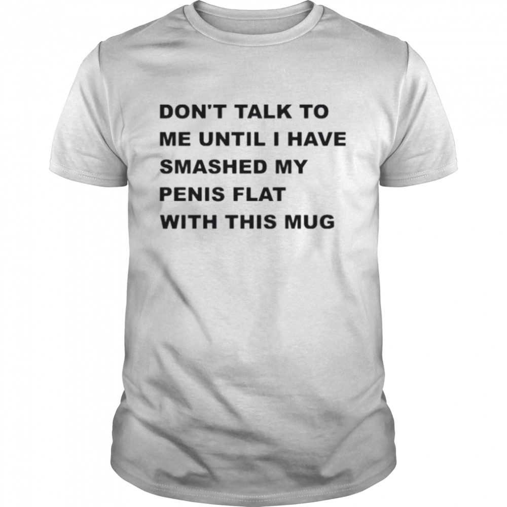 Don’t talk to me until I have smashed my penis flat with this mug shirt